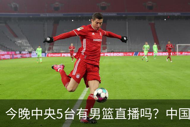 今晚中央5台有男篮直播吗？中国男篮VS格鲁吉亚直播在哪看？