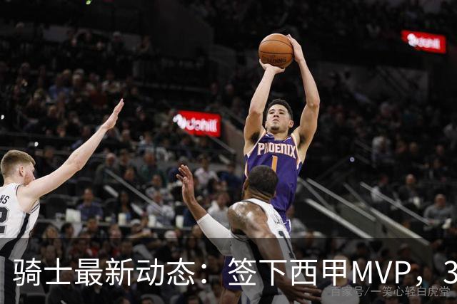 骑士最新动态：签下西甲MVP，3换1交易方案曝光，潜力3D球员或将加盟